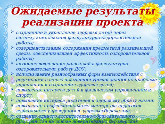 Ожидаемые результаты реализации проекта сохранение и укрепление здоровья детей через систему комплексной физкультурно-оздоровительной работы; совершенствование содержания предметной развивающей среды, обеспечивающей эффективность оздоровительной работы; активное вовлечение родителей в физкультурно-оздоровительную работу ДОУ; использование разнообразных форм взаимодействия с родителями с целью повышения уровня знаний по проблеме укрепления и сохранения здоровья детей; повышение интереса детей к физическим упражнениям и спорту; повышение интереса родителей к здоровому образу жизни; повышение профессионального мастерства педагогов дошкольного учреждения в здоровьесбережении; создание единого воспитательно-образовательного пространства на основе доверительных партнерских отношений сотрудников ДОУ с родителями.