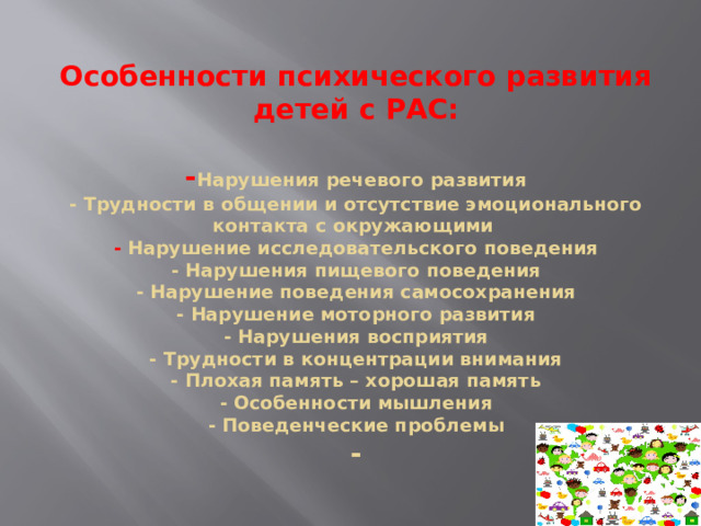 Особенности психического развития детей с РАС:   - Нарушения речевого развития  - Трудности в общении и отсутствие эмоционального контакта с окружающими   - Нарушение исследовательского поведения  - Нарушения пищевого поведения  - Нарушение поведения самосохранения  - Нарушение моторного развития  - Нарушения восприятия  - Трудности в концентрации внимания  - Плохая память – хорошая память  - Особенности мышления  - Поведенческие проблемы  -