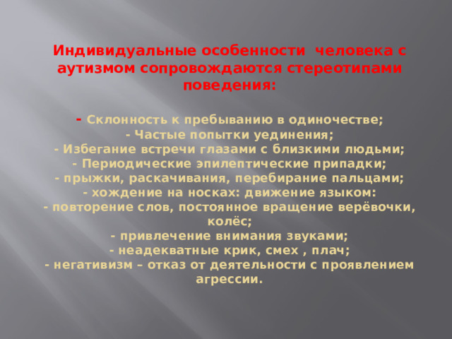 Индивидуальные особенности человека с аутизмом сопровождаются стереотипами поведения:   - Склонность к пребыванию в одиночестве;  - Частые попытки уединения;  - Избегание встречи глазами с близкими людьми;  - Периодические эпилептические припадки;  - прыжки, раскачивания, перебирание пальцами;  - хождение на носках: движение языком:  - повторение слов, постоянное вращение верёвочки, колёс;  - привлечение внимания звуками;  - неадекватные крик, смех , плач;  - негативизм – отказ от деятельности с проявлением агрессии.