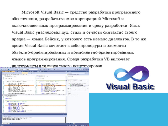   Microsoft Visual Basic — средство разработки программного обеспечения, разрабатываемое корпорацией Microsoft и включающее язык программирования и среду разработки. Язык Visual Basic унаследовал дух, стиль и отчасти синтаксис своего предка — языка Бейсик, у которого есть немало диалектов. В то же время Visual Basic сочетает в себе процедуры и элементы объектно-ориентированных и компонентно-ориентированных языков программирования. Среда разработки VB включает инструменты для визуального конструирования пользовательского интерфейса.