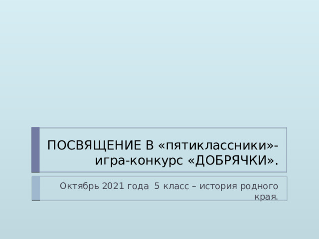 ПОСВЯЩЕНИЕ В «пятиклассники»- игра-конкурс «ДОБРЯЧКИ». Октябрь 2021 года 5 класс – история родного края.