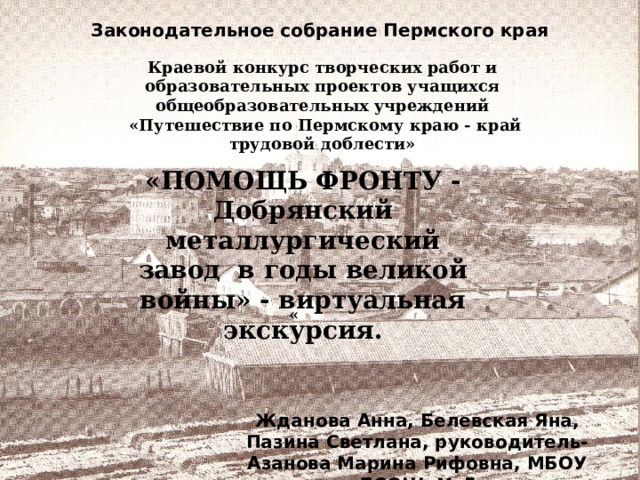 Жданова Анна, Белевская Яна, Пазина Светлана, руководитель- Азанова Марина Рифовна, МБОУ «ДСОШ № 5» Законодательное собрание Пермского края Краевой конкурс творческих работ и образовательных проектов учащихся общеобразовательных учреждений  «Путешествие по Пермскому краю - край трудовой доблести» «ПОМОЩЬ ФРОНТУ - Добрянский металлургический завод в годы великой войны» - виртуальная экскурсия. «