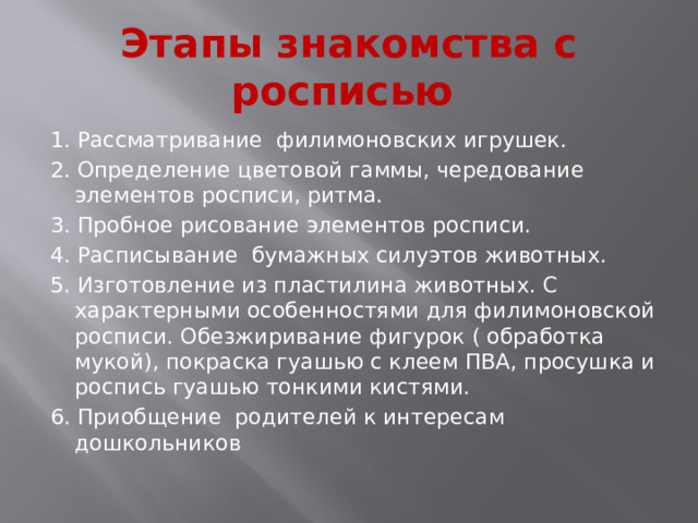 Этапы знакомства с росписью 1. Рассматривание филимоновских игрушек. 2. Определение цветовой гаммы, чередование элементов росписи, ритма. 3. Пробное рисование элементов росписи. 4. Расписывание бумажных силуэтов животных. 5. Изготовление из пластилина животных. С характерными особенностями для филимоновской росписи. Обезжиривание фигурок ( обработка мукой), покраска гуашью с клеем ПВА, просушка и роспись гуашью тонкими кистями. 6. Приобщение родителей к интересам дошкольников