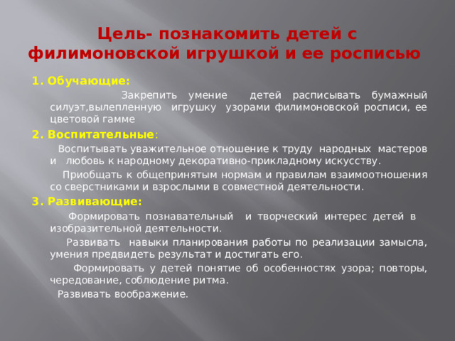 Цель- познакомить детей с филимоновской игрушкой и ее росписью 1. Обучающие:  Закрепить умение детей расписывать бумажный силуэт,вылепленную игрушку узорами филимоновской росписи, ее цветовой гамме 2. Воспитательные :  Воспитывать уважительное отношение к труду народных мастеров и любовь к народному декоративно-прикладному искусству.  Приобщать к общепринятым нормам и правилам взаимоотношения со сверстниками и взрослыми в совместной деятельности. 3. Развивающие:  Формировать познавательный и творческий интерес детей в изобразительной деятельности.  Развивать навыки планирования работы по реализации замысла, умения предвидеть результат и достигать его.  Формировать у детей понятие об особенностях узора; повторы, чередование, соблюдение ритма.  Развивать воображение.