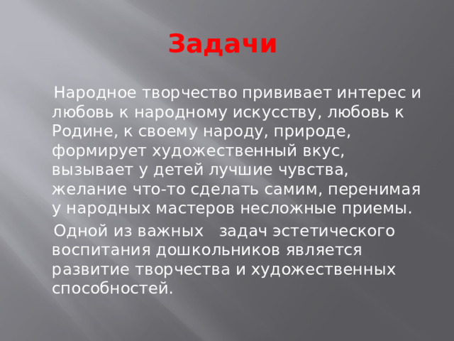 Задачи   Народное творчество прививает интерес и любовь к народному искусству, любовь к Родине, к своему народу, природе, формирует художественный вкус, вызывает у детей лучшие чувства, желание что-то сделать самим, перенимая у народных мастеров несложные приемы.  Одной из важных задач эстетического воспитания дошкольников является развитие творчества и художественных способностей.