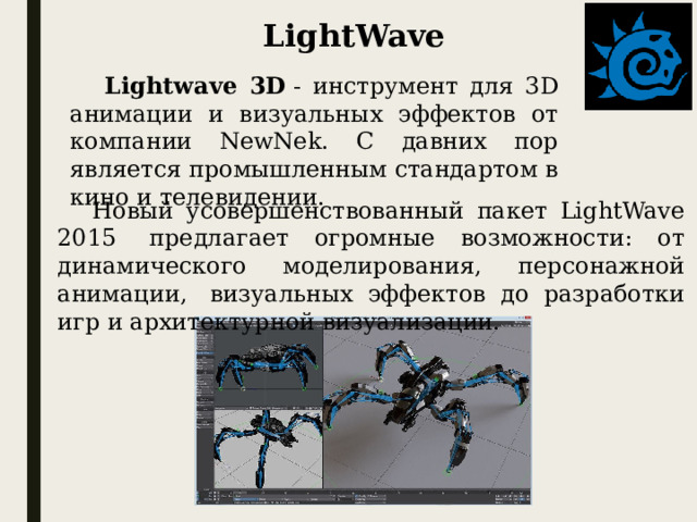 LightWave Lightwave 3D  - инструмент для 3D анимации и визуальных эффектов от компании NewNek. С давних пор является промышленным стандартом в кино и телевидении. Новый усовершенствованный пакет LightWave 2015  предлагает огромные возможности: от динамического моделирования, персонажной анимации,  визуальных эффектов до разработки игр и архитектурной визуализации.