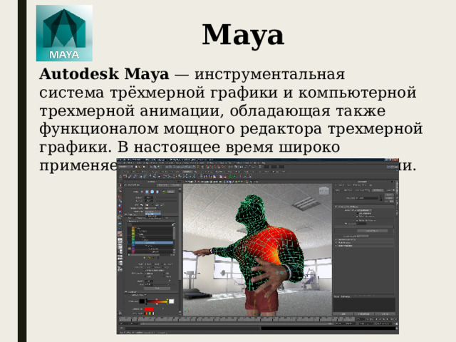 Maya Autodesk Maya  — инструментальная система трёхмерной графики и компьютерной трехмерной анимации, обладающая также функционалом мощного редактора трехмерной графики. В настоящее время широко применяется в кинематографии, телевидении.