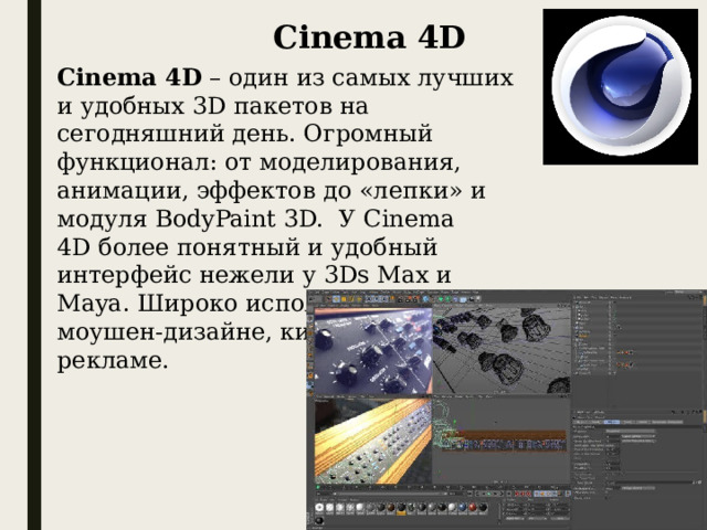 Cinema 4D Cinema 4D  – один из самых лучших и удобных 3D пакетов на сегодняшний день. Огромный функционал: от моделирования, анимации, эффектов до «лепки» и модуля BodyPaint 3D.  У Cinema 4D более понятный и удобный интерфейс нежели у 3Ds Max и Maya. Широко используется в моушен-дизайне, киноиндустрии и рекламе.