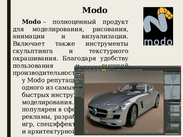 Modo Modo  – полноценный продукт для моделирования, рисования, анимации и визуализации. Включает также инструменты скульптинга и текстурного окрашивания. Благодаря удобству пользования и высокой производительности, у Modo репутация одного из самых быстрых инструментов моделирования. Modo популярен в сфере рекламы, разработки игр, спецэффектов и архитектурной визуализации.