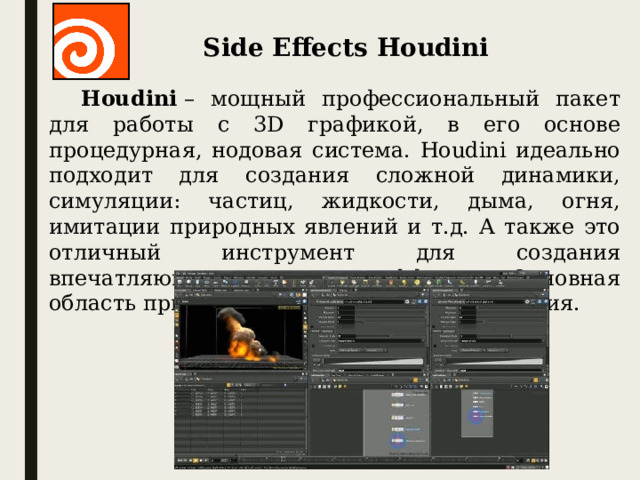 Side Effects Houdini Houdini  – мощный профессиональный пакет для работы с 3D графикой, в его основе процедурная, нодовая система. Houdini идеально подходит для создания сложной динамики, симуляции: частиц, жидкости, дыма, огня, имитации природных явлений и т.д. А также это отличный инструмент для создания впечатляющих визуальных эффектов. Основная область применения Houdini – киноиндустрия.