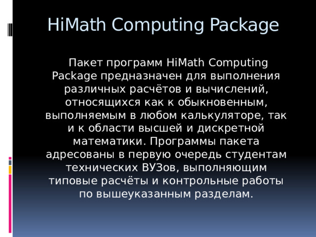 HiMath Computing Package  Пакет программ HiMath Computing Package предназначен для выполнения различных расчётов и вычислений, относящихся как к обыкновенным, выполняемым в любом калькуляторе, так и к области высшей и дискретной математики. Программы пакета адресованы в первую очередь студентам технических ВУЗов, выполняющим типовые расчёты и контрольные работы по вышеуказанным разделам.