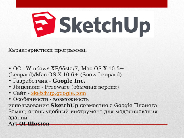 Характеристики программы:  ОС - Windows XP/Vista/7, Mac OS X 10.5+ (Leopard)/Mac OS X 10.6+ (Snow Leopard)  Разработчик -  Google Inc.  Лицензия - Freeware (обычная версия)  Сайт -   sketchup.google.com  Особенности - возможность использования  SketchUp  совместно с Google Планета Земля; очень удобный инструмент для моделирования зданий Art Of Illusion