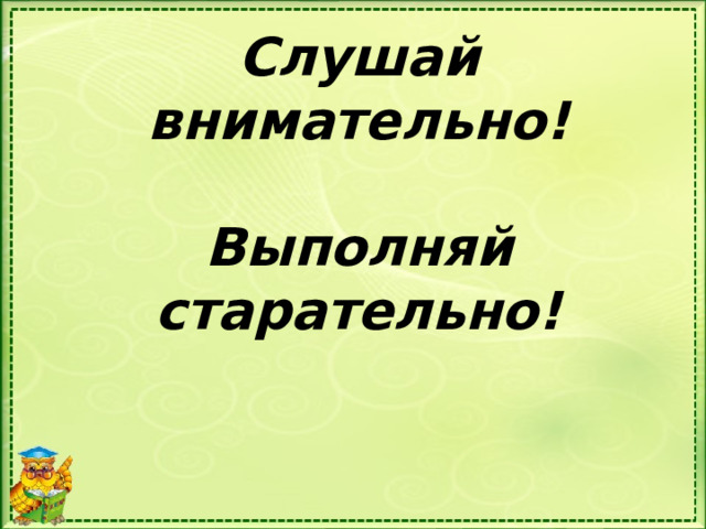 Слушай внимательно!   Выполняй старательно!