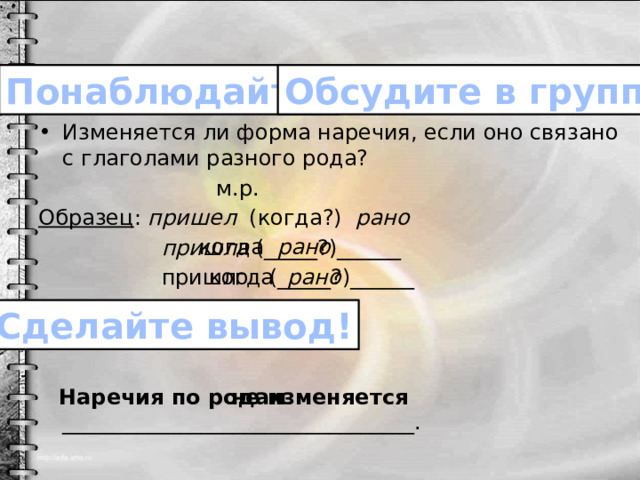 Обсудите в группе! Понаблюдайте! Изменяется ли форма наречия, если оно связано с глаголами разного рода?  м.р. Образец : пришел (когда?) рано  пришла (_____?)______  пришло (_____?)______  Наречия по родам _________________________________. когда рано когда рано Сделайте вывод! не изменяется