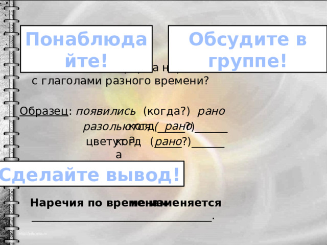 Обсудите в группе! Понаблюдайте! Изменяется ли форма наречия, если оно связано с глаголами разного времени? Образец : появились (когда?) рано  разольются ( _____?)______  цветут (_____?)______  Наречия по временам _________________________________. когда рано когда рано Сделайте вывод! не изменяется