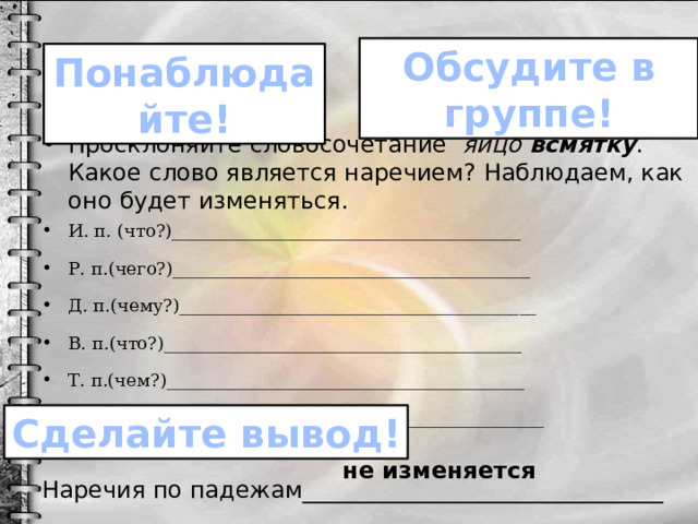 Обсудите в группе! Понаблюдайте! Просклоняйте словосочетание яйцо всмятку . Какое слово является наречием? Наблюдаем, как оно будет изменяться. И. п. (что?)________________________________________ Р. п.(чего?)_________________________________________ Д. п.(чему?)_________________________________________ В. п.(что?)_________________________________________ Т. п.(чем?)_________________________________________ П. п.(о чём?)_________________________________________ Наречия по падежам_______________________________  Наречия по падежам _________________________________. Сделайте вывод! не изменяется