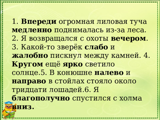 1. Впереди огромная лиловая туча медленно поднималась из-за леса. 2. Я возвращался с охоты вечером . 3. Какой-то зверёк слабо и жалобно пискнул между камней. 4. Кругом ещё ярко светило солнце.5. В конюшне налево и направо в стойлах стояло около тридцати лошадей.6. Я благополучно спустился с холма вниз.