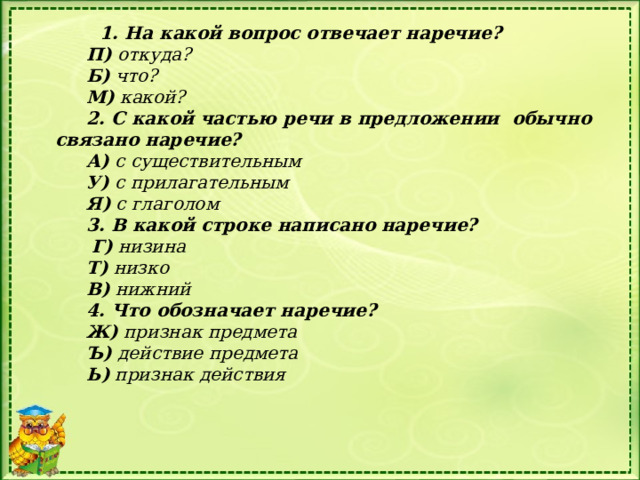 1. На какой вопрос отвечает наречие? П) откуда? Б) что? М) какой? 2. С какой частью речи в предложении  обычно связано наречие? А) с существительным У) с прилагательным Я) с глаголом 3. В какой строке написано наречие?  Г) низина Т) низко В) нижний 4. Что обозначает наречие? Ж) признак предмета Ъ) действие предмета Ь) признак действия