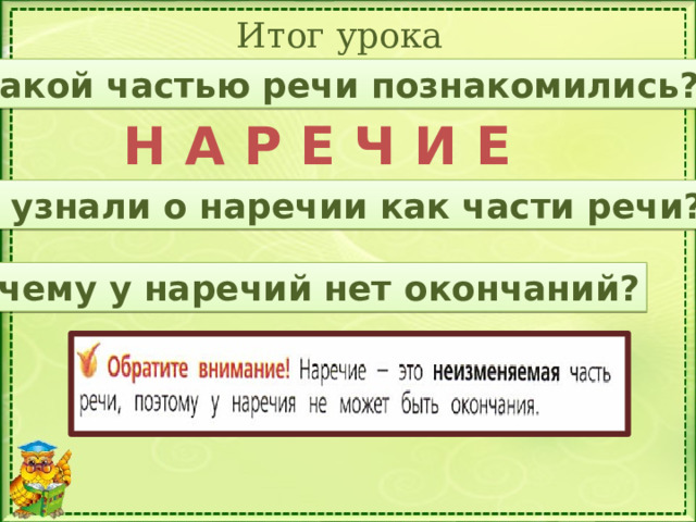 Итог урока С какой частью речи познакомились? Н А Р Е Ч И Е Что узнали о наречии как части речи? Почему у наречий нет окончаний?