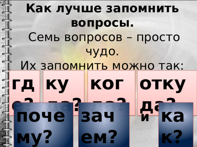 Как лучше запомнить вопросы.  Семь вопросов – просто чудо.  Их запомнить можно так:    где? куда? когда? откуда? как? почему? зачем? и