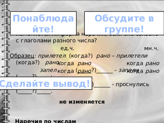 Обсудите в группе! Понаблюдайте! Изменяется ли форма наречия, если оно связано с глаголами разного числа?  ед.ч. мн.ч. Образец : прилетел (когда?) рано – прилетели (когда?) рано;  запел (_____?)______ - запели (_____?)_____;  проснулся (_____?)______ - проснулись (_____?)_____.  Наречия по числам _________________________________. когда рано когда рано когда рано когда рано Сделайте вывод! не изменяется