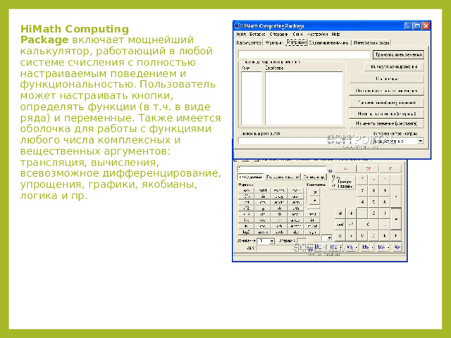 HiMath Computing Package  включает мощнейший калькулятор, работающий в любой системе счисления с полностью настраиваемым поведением и функциональностью. Пользователь может настраивать кнопки, определять функции (в т.ч. в виде ряда) и переменные. Также имеется оболочка для работы с функциями любого числа комплексных и вещественных аргументов: трансляция, вычисления, всевозможное дифференцирование, упрощения, графики, якобианы, логика и пр.