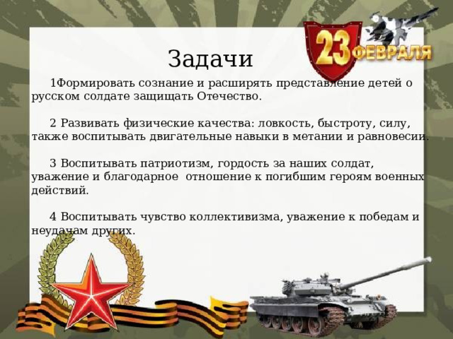 Задачи  1Формировать сознание и расширять представление детей о русском солдате защищать Отечество.    2 Развивать физические качества: ловкость, быстроту, силу, также воспитывать двигательные навыки в метании и равновесии.    3 Воспитывать патриотизм, гордость за наших солдат, уважение и благодарное отношение к погибшим героям военных действий.    4 Воспитывать чувство коллективизма, уважение к победам и неудачам других. 