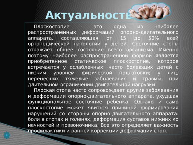 Актуальность Плоскостопие - это одна из наиболее распространенных деформа­ций опорно-двигательного аппарата, составляющая от 15 до 50% всей ортопедической патологии у детей. Состояние стопы отражает общее состояние всего организма. Именно поэтому наиболее распространен­ной формой является приобретенное статическое плоскостопие, кото­рое встречается у ослабленных, часто болеющих детей с низким уров­нем физической подготовки; у лиц, перенесших тяжелые заболевания и травмы, при длительном ограничении двигательной нагрузки. Плоская стопа часто сопровождает другие заболевания и дефор­мации опорно-двигательного аппарата, ухудшая функциональное состояние ребёнка. Однако и само плоскостопие может явиться при­чиной формирования нарушений со стороны опорно-двигательного аппарата: боли в стопах и голенях, деформация суставов нижних ко­нечностей и позвоночника. Все это определяет важность профилак­тики и ранней коррекции деформации стоп.