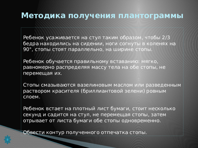 Методика получения плантограммы Ребенок усаживается на стул таким образом, чтобы 2/3 бедра на­ходились на сидении, ноги согнуты в коленях на 90°, стопы стоят параллельно, на ширине стопы. Ребенок обучается правильному вставанию: мягко, равномерно рас­пределяя массу тела на обе стопы, не перемещая их. Стопы смазываются вазелиновым маслом или разведенным раство­ром красителя (бриллиантовой зелени) ровным слоем. Ребенок встает на плотный лист бумаги, стоит несколько секунд и садится на стул, не перемещая стопы, затем отрывает от листа бума­ги обе стопы одновременно. Обвести контур полученного отпечатка стопы.