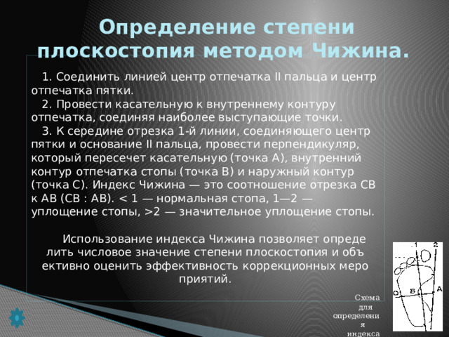 Определение степени плоскостопия методом Чижина.  1. Соединить линией центр отпечатка II пальца и центр отпечатка пят­ки.  2. Провести касательную к внутреннему контуру отпечатка, соединяя наиболее выступающие точки.  3. К середине отрезка 1-й линии, соединяющего центр пятки и осно­вание II пальца, провести перпендикуляр, который пересечет каса­тельную (точка А), внутренний контур отпечатка стопы (точка В) и наружный контур (точка С). Индекс Чижина — это соотношение отрезка СВ к АВ (СВ : АВ). 2 — значительное уплощение стопы.  Использование индекса Чижина позволяет опреде­лить числовое значение степени плоскостопия и объ­ективно оценить эффективность коррекционных меро­приятий.  Схема для определения индекса Чижина.