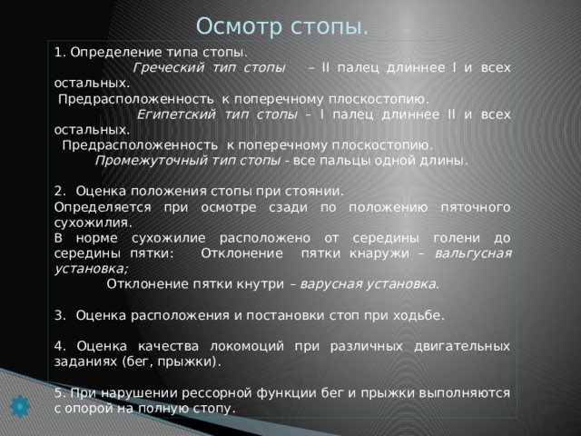 Осмотр стопы. 1. Определение типа стопы .  Греческий тип стопы – II палец длиннее I и всех остальных.  Предрасположенность к поперечному плоскостопию.  Египетский тип стопы – I палец длиннее II и всех остальных.  Предрасположенность к поперечному плоскостопию.  Промежуточный тип стопы - все пальцы одной длины. Оценка положения стопы при стоянии. Определяется при осмотре сзади по положению пяточного сухожилия. В норме сухожилие расположено от середины голени до середины пятки: Отклонение пятки кнаружи – вальгусная установка;  Отклонение пятки кнутри – варусная установка. Оценка расположения и постановки стоп при ходьбе. 4. Оценка качества локомоций при различных двигательных заданиях (бег, прыжки). 5. При нарушении рессорной функции бег и прыжки выполняются с опорой на полную стопу.