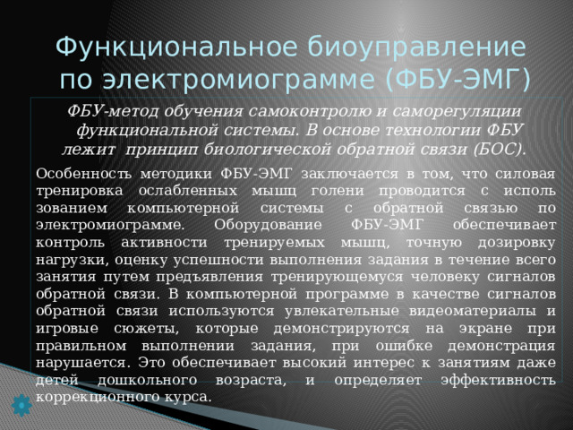 Функциональное биоуправление  по электромиограмме (ФБУ-ЭМГ) ФБУ-метод обучения самоконтролю и саморегуляции  функциональной системы. В основе технологии ФБУ  лежит принцип биологической обратной связи (БОС). Особенность методики ФБУ-ЭМГ заключается в том, что си­ловая тренировка ослабленных мышц голени проводится с исполь­зованием компьютерной системы с обратной связью по электромиограмме. Оборудование ФБУ-ЭМГ обеспечивает контроль ак­тивности тренируемых мышц, точную дозировку нагрузки, оценку успешности выполнения задания в течение всего занятия путем предъявления тренирующемуся человеку сигналов обратной свя­зи. В компьютерной программе в качестве сигналов обратной связи используются увлекательные видеоматериалы и игровые сюжеты, которые демонстрируются на экране при правильном выполнении задания, при ошибке демонстрация нарушается. Это обеспечивает высокий интерес к занятиям даже детей дошкольного возраста, и определяет эффективность коррекционного курса.