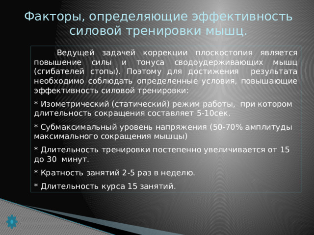 Факторы, определяющие эффективность силовой тренировки мышц.  Ведущей задачей коррекции плоскостопия является повышение силы и тонуса сводоудерживающих мышц (сгибателей стопы). Поэтому для достижения результата необходимо соблюдать определенные условия, повышающие эффективность силовой тренировки: * Изометрический (статический) режим работы, при котором длительность сокращения составляет 5-10сек. * Субмаксимальный уровень напряжения (50-70% амплитуды максимального сокращения мышцы) * Длительность тренировки постепенно увеличивается от 15 до 30 минут. * Кратность занятий 2-5 раз в неделю. * Длительность курса 15 занятий.