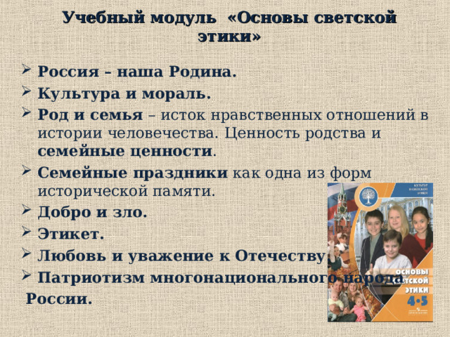 Учебный модуль «Основы светской этики»  Россия – наша Родина. Культура и мораль.  Род и семья  – исток нравственных отношений в истории человечества. Ценность родства и семейные ценности . Семейные праздники как одна из форм исторической памяти. Добро и зло.  Этикет. Любовь и уважение к Отечеству. Патриотизм многонационального народа  России.  В нашей школе востребованы три модуля: 1. Учебный модуль «Основы светской этики».