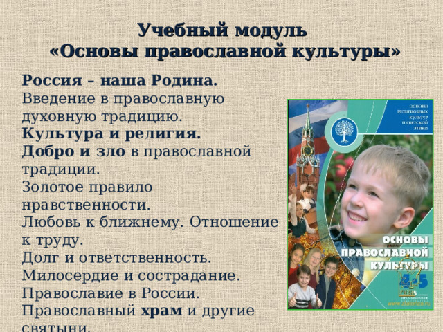 Учебный модуль  «Основы православной культуры» Россия – наша Родина. Введение в православную духовную традицию. Культура и религия.  Добро и зло в православной традиции. Золотое правило нравственности. Любовь к ближнему. Отношение к труду. Долг и ответственность. Милосердие и сострадание. Православие в России. Православный храм и другие святыни. Христианское искусство  Православный календарь . Праздники. Христианская семья и ее ценности . Любовь и уважение к Отечеству. 3. Учебный модуль «Основы православной культуры»