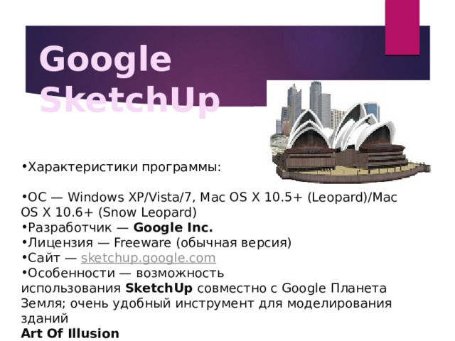 Google SketchUp Характеристики программы: ОС — Windows XP/Vista/7, Mac OS X 10.5+ (Leopard)/Mac OS X 10.6+ (Snow Leopard) Разработчик —  Google Inc. Лицензия — Freeware (обычная версия) Сайт —   sketchup.google.com Особенности — возможность использования  SketchUp  совместно с Google Планета Земля; очень удобный инструмент для моделирования зданий Art Of Illusion