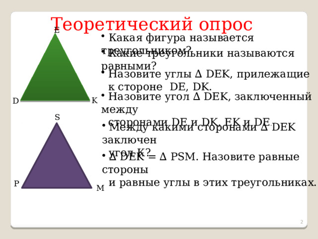 Теоретический опрос E  Какая фигура называется треугольником?  Какие треугольники называются равными?  Назовите углы ∆ DEK, прилежащие  к стороне DE, DK.  Назовите угол ∆ DEK, заключенный между  сторонами DE и DK, EK и DE . K D S  Между какими сторонами ∆ DEK заключен  угол К? ∆ DEK = ∆ PSM. Назовите равные стороны  и равные углы в этих треугольниках. P M