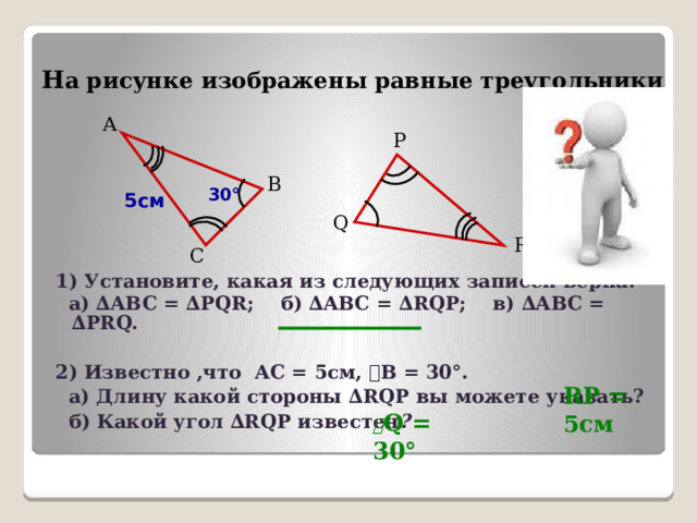 Н а рисунке изображены равные треугольники А P В 30° 5см Q R С 1) Установите, какая из следующих записей верна:  а) ∆ABC = ∆PQR; б) ∆ABC = ∆RQP; в) ∆ABC = ∆PRQ.  2) Известно ,что АС = 5см, ے В = 30°.  а) Длину какой стороны ∆RQP вы можете указать?  б) Какой угол ∆RQP известен ?  RP = 5см ے Q = 30°