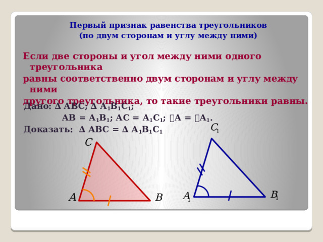 Первый признак равенства треугольников  (по двум сторонам и углу между ними)  Если две стороны и угол между ними одного треугольника равны соответственно двум сторонам и углу между ними другого треугольника, то такие треугольники равны.  Дано: ∆ АВС; ∆ А 1 В 1 С 1 ;  АВ = А 1 В 1 ; АС = А 1 С 1 ;  ے А = ے А 1 .  Доказать: ∆ АВС = ∆ А 1 В 1 С 1