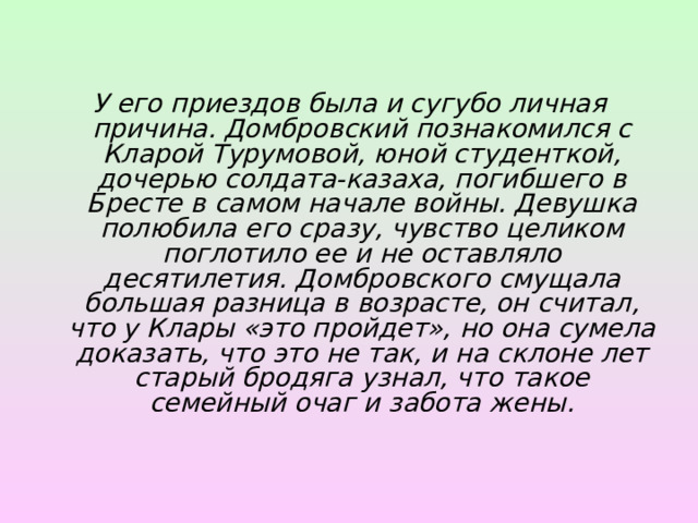 У его приездов была и сугубо личная причина. Домбровский познакомился с Кларой Турумовой, юной студенткой, дочерью солдата-казаха, погибшего в Бресте в самом начале войны. Девушка полюбила его сразу, чувство целиком поглотило ее и не оставляло десятилетия. Домбровского смущала большая разница в возрасте, он считал, что у Клары «это пройдет», но она сумела доказать, что это не так, и на склоне лет старый бродяга узнал, что такое семейный очаг и забота жены.