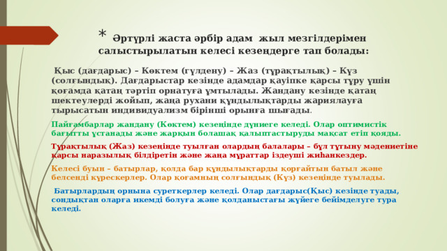 *  Әртүрлі жаста әрбір адам жыл мезгілдерімен салыстырылатын келесі кезеңдерге тап болады:   Қыс (дағдарыс) – Көктем (гүлдену) – Жаз (тұрақтылық) – Күз (солғындық). Дағдарыстар кезінде адамдар қауіпке қарсы тұру үшін қоғамда қатаң тәртіп орнатуға ұмтылады. Жандану кезінде қатаң шектеулерді жойып, жаңа рухани құндылықтарды жариялауға тырысатын индивидуализм бірінші орынға шығады . Пайғамбарлар жандану (Көктем) кезеңінде дүниеге келеді. Олар оптимистік бағытты ұстанады және жарқын болашақ қалыптастыруды мақсат етіп қояды. Тұрақтылық (Жаз) кезеңінде туылған олардың балалары – бұл тұтыну мәдениетіне қарсы наразылық білдіретін және жаңа мұраттар іздеуші жиһанкездер. Келесі буын – батырлар, қолда бар құндылықтарды қорғайтын батыл және белсенді күрескерлер. Олар қоғамның солғындық (Күз) кезеңінде туылады.  Батырлардың орнына суреткерлер келеді. Олар дағдарыс(Қыс) кезінде туады, сондықтан оларға икемді болуға және қолданыстағы жүйеге бейімделуге тура келеді.