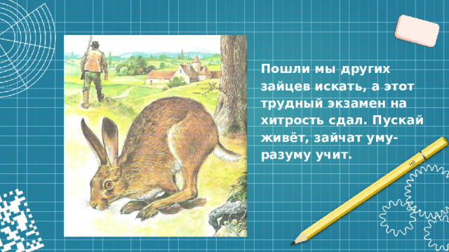 Пошли мы других зайцев искать, а этот трудный экзамен на хитрость сдал. Пускай живёт, зайчат уму-разуму учит.
