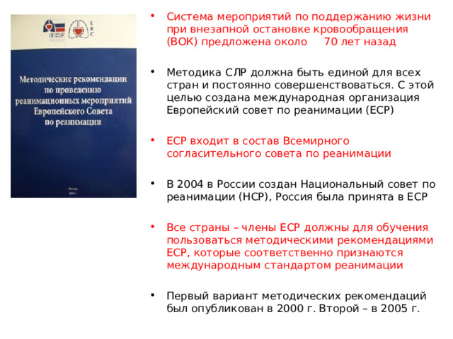 Система мероприятий по поддержанию жизни при внезапной остановке кровообращения (ВОК) предложена около 70 лет назад Методика СЛР должна быть единой для всех стран и постоянно совершенствоваться. С этой целью создана международная организация Европейский совет по реанимации (ЕСР) ЕСР входит в состав Всемирного согласительного совета по реанимации В 2004 в России создан Национальный совет по реанимации (НСР), Россия была принята в ЕСР Все страны – члены ЕСР должны для обучения пользоваться методическими рекомендациями ЕСР, которые соответственно признаются международным стандартом реанимации Первый вариант методических рекомендаций был опубликован в 2000 г. Второй – в 2005 г.