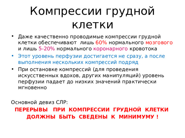 Компрессии грудной клетки Даже качественно проводимые компрессии грудной клетки обеспечивают лишь 60% нормального мозгового и лишь 5-20% нормального коронарного кровотока Этот уровень перфузии достигается не сразу, а после выполнения нескольких компрессий подряд При остановке компрессий (для проведения искусственных вдохов, других манипуляций) уровень перфузии падает до низких значений практически мгновенно  Основной девиз СЛР: ПЕРЕРЫВЫ ПРИ КОМПРЕССИИ ГРУДНОЙ КЛЕТКИ ДОЛЖНЫ БЫТЬ СВЕДЕНЫ К МИНИМУМУ !