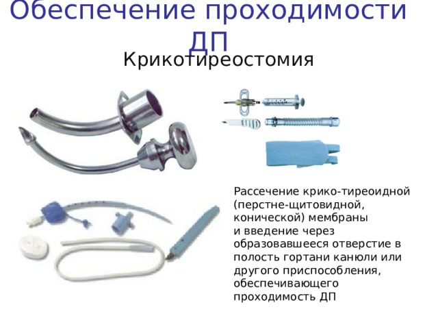 Обеспечение проходимости ДП Крикотиреостомия Рассечение крико-тиреоидной (перстне-щитовидной, конической) мембраны и введение через образовавшееся отверстие в полость гортани канюли или другого приспособления, обеспечивающего проходимость ДП Вероятность применения такого способа обеспечения проходимости ДП во время СЛР на догоспитальном этапе довольно низкая. Тем не менее – этот способ необходимо уметь использовать в обстоятельствах, затрудняющих ларингоскопию и интубацию трахеи:  отеке глотки и гортани  травме лицевого черепа  обструкции ДП инородным телом  кровотечении из ВДП  На слайде представлены приспособления, использующиеся в настоящее время в бригадах ГССМП  Устройство для конико- и трахеостомии, стоящее на вооружении у специализированных бригад подстанции № 12. Набор «Минитрахеостомия» фирмы Portex Одноразовое устройство для коникостомии Tracheoquick
