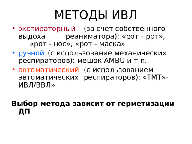 МЕТОДЫ ИВЛ экспираторный         (за счет собственного выдоха    реаниматора): «рот - рот»,    «рот - нос», «рот - маска» ручной           (с использование механических    респираторов): мешок АМВ U и т.п. автоматический         (с использованием автоматических   респираторов): «ТМТ»-ИВЛ/ВВЛ» Выбор метода зависит от герметизации ДП