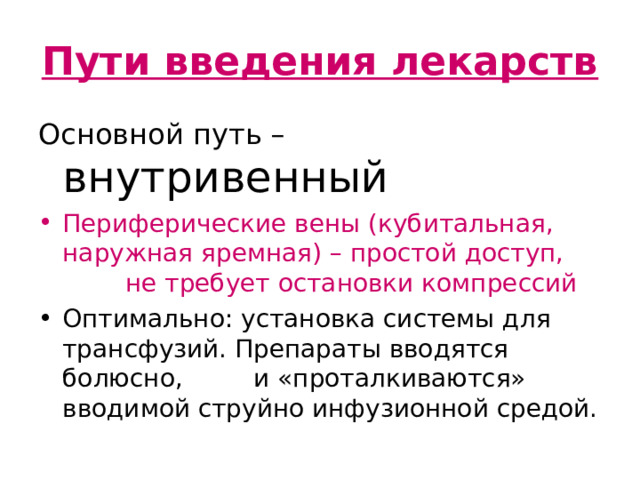 Пути введения лекарств Основной путь – внутривенный Периферические вены (кубитальная, наружная яремная) – простой доступ, не требует остановки компрессий Оптимально: установка системы для трансфузий. Препараты вводятся болюсно, и «проталкиваются» вводимой струйно инфузионной средой. Текст слайда Если инфузионная система не налажена, препарат рекомендуется разводить 20 мл растворителя и вводить болюсно.