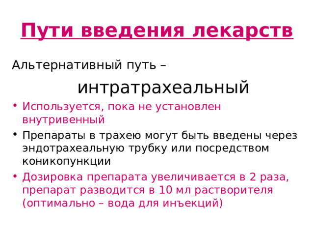 Пути введения лекарств Альтернативный путь –     интратрахеальный Используется, пока не установлен внутривенный Препараты в трахею могут быть введены через эндотрахеальную трубку или посредством коникопункции Дозировка препарата увеличивается в 2 раза, препарат разводится в 10 мл растворителя (оптимально – вода для инъекций) Интратрахеальный путь введения. В настоящее время не считается альтернативой внутривенному пути. Концентрация лекарственных веществ в плазме крови чаще всего непредсказуема. Оптимальная дозировка так же не известна наверняка. Считается, что дозу вещества для внутривенного введения следует увеличить в 2-3 раза и вводить, растворив в 10 мл воды для инъекций.  Меньшие дозы адреналина, например, при интратрахеальном введении могут вызвать, по некоторым сведениям (эксперименты на животных) транзиторные бета-адренергические эффекты, которые ведут к снижению перфузионного давления в коронарных сосудах.  