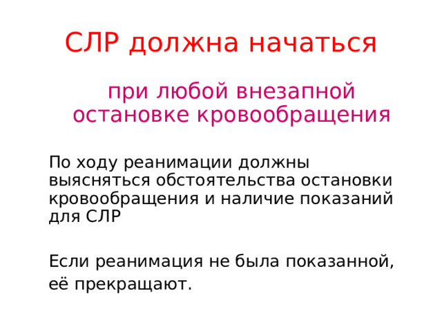 СЛР  должна начаться  при любой внезапной остановке кровообращения  По ходу реанимации должны выясняться обстоятельства остановки кровообращения и наличие показаний для СЛР  Если реанимация не была показанной,  её прекращают.