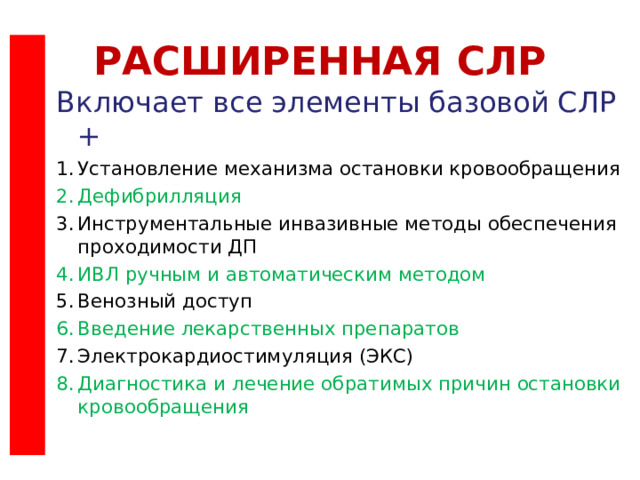 РАСШИРЕННАЯ СЛР Включает все элементы базовой СЛР + Установление механизма остановки кровообращения Дефибрилляция Инструментальные инвазивные методы обеспечения проходимости ДП ИВЛ ручным и автоматическим методом Венозный доступ Введение лекарственных препаратов Электрокардиостимуляция (ЭКС) Диагностика и лечение обратимых причин остановки кровообращения Текст слайда